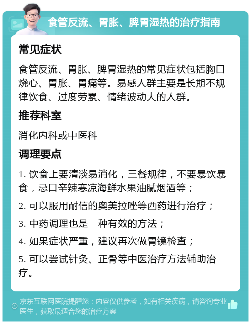 食管反流、胃胀、脾胃湿热的治疗指南 常见症状 食管反流、胃胀、脾胃湿热的常见症状包括胸口烧心、胃胀、胃痛等。易感人群主要是长期不规律饮食、过度劳累、情绪波动大的人群。 推荐科室 消化内科或中医科 调理要点 1. 饮食上要清淡易消化，三餐规律，不要暴饮暴食，忌口辛辣寒凉海鲜水果油腻烟酒等； 2. 可以服用耐信的奥美拉唑等西药进行治疗； 3. 中药调理也是一种有效的方法； 4. 如果症状严重，建议再次做胃镜检查； 5. 可以尝试针灸、正骨等中医治疗方法辅助治疗。