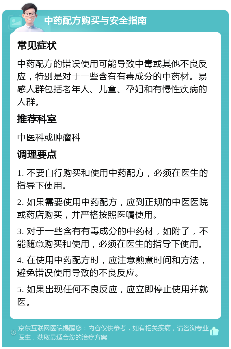 中药配方购买与安全指南 常见症状 中药配方的错误使用可能导致中毒或其他不良反应，特别是对于一些含有有毒成分的中药材。易感人群包括老年人、儿童、孕妇和有慢性疾病的人群。 推荐科室 中医科或肿瘤科 调理要点 1. 不要自行购买和使用中药配方，必须在医生的指导下使用。 2. 如果需要使用中药配方，应到正规的中医医院或药店购买，并严格按照医嘱使用。 3. 对于一些含有有毒成分的中药材，如附子，不能随意购买和使用，必须在医生的指导下使用。 4. 在使用中药配方时，应注意煎煮时间和方法，避免错误使用导致的不良反应。 5. 如果出现任何不良反应，应立即停止使用并就医。