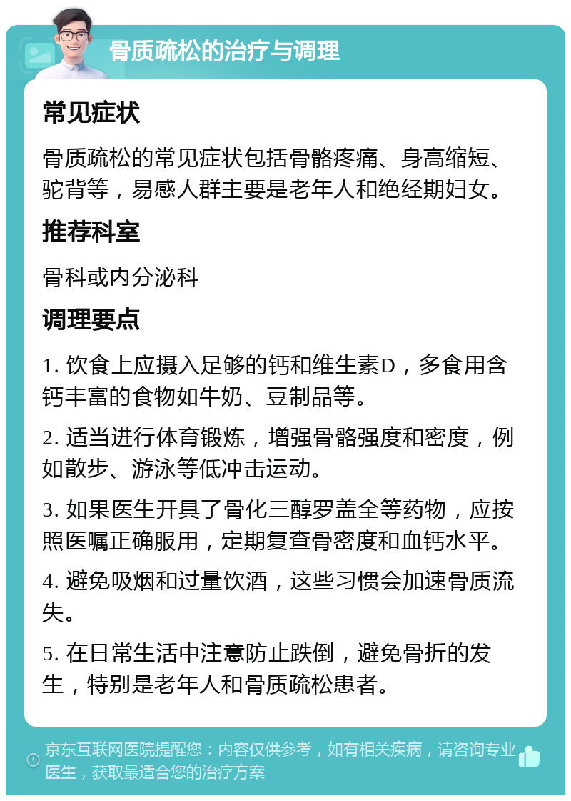 骨质疏松的治疗与调理 常见症状 骨质疏松的常见症状包括骨骼疼痛、身高缩短、驼背等，易感人群主要是老年人和绝经期妇女。 推荐科室 骨科或内分泌科 调理要点 1. 饮食上应摄入足够的钙和维生素D，多食用含钙丰富的食物如牛奶、豆制品等。 2. 适当进行体育锻炼，增强骨骼强度和密度，例如散步、游泳等低冲击运动。 3. 如果医生开具了骨化三醇罗盖全等药物，应按照医嘱正确服用，定期复查骨密度和血钙水平。 4. 避免吸烟和过量饮酒，这些习惯会加速骨质流失。 5. 在日常生活中注意防止跌倒，避免骨折的发生，特别是老年人和骨质疏松患者。