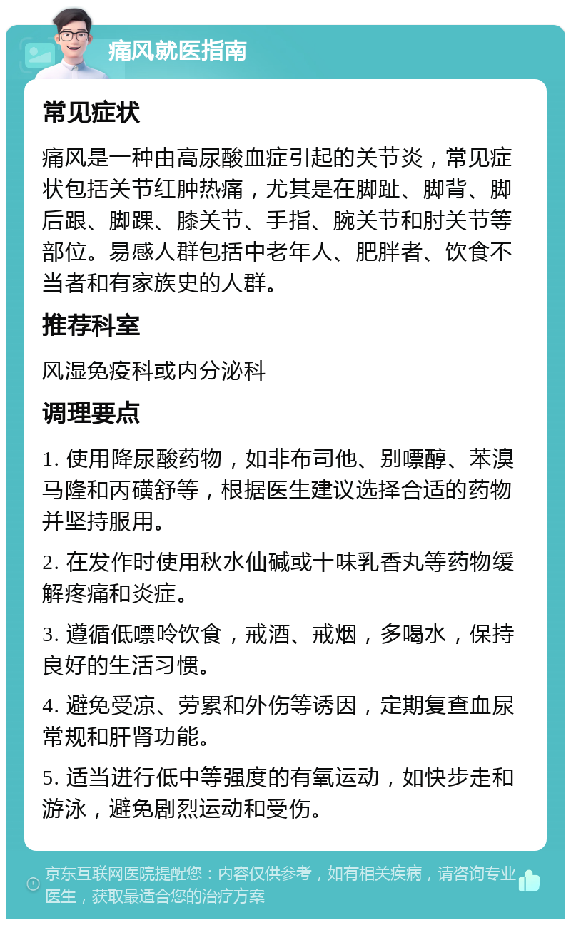 痛风就医指南 常见症状 痛风是一种由高尿酸血症引起的关节炎，常见症状包括关节红肿热痛，尤其是在脚趾、脚背、脚后跟、脚踝、膝关节、手指、腕关节和肘关节等部位。易感人群包括中老年人、肥胖者、饮食不当者和有家族史的人群。 推荐科室 风湿免疫科或内分泌科 调理要点 1. 使用降尿酸药物，如非布司他、别嘌醇、苯溴马隆和丙磺舒等，根据医生建议选择合适的药物并坚持服用。 2. 在发作时使用秋水仙碱或十味乳香丸等药物缓解疼痛和炎症。 3. 遵循低嘌呤饮食，戒酒、戒烟，多喝水，保持良好的生活习惯。 4. 避免受凉、劳累和外伤等诱因，定期复查血尿常规和肝肾功能。 5. 适当进行低中等强度的有氧运动，如快步走和游泳，避免剧烈运动和受伤。