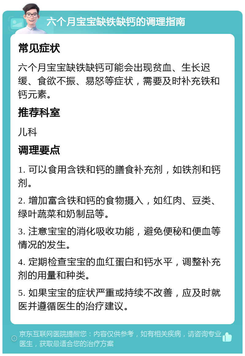 六个月宝宝缺铁缺钙的调理指南 常见症状 六个月宝宝缺铁缺钙可能会出现贫血、生长迟缓、食欲不振、易怒等症状，需要及时补充铁和钙元素。 推荐科室 儿科 调理要点 1. 可以食用含铁和钙的膳食补充剂，如铁剂和钙剂。 2. 增加富含铁和钙的食物摄入，如红肉、豆类、绿叶蔬菜和奶制品等。 3. 注意宝宝的消化吸收功能，避免便秘和便血等情况的发生。 4. 定期检查宝宝的血红蛋白和钙水平，调整补充剂的用量和种类。 5. 如果宝宝的症状严重或持续不改善，应及时就医并遵循医生的治疗建议。