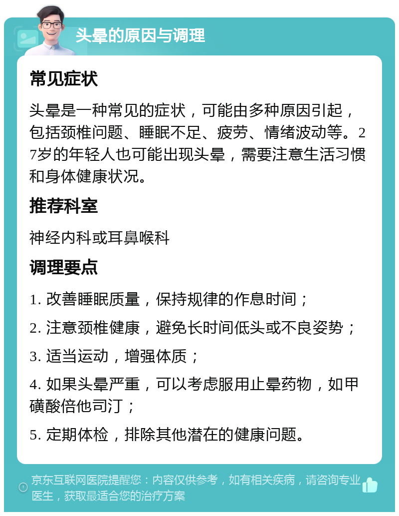 头晕的原因与调理 常见症状 头晕是一种常见的症状，可能由多种原因引起，包括颈椎问题、睡眠不足、疲劳、情绪波动等。27岁的年轻人也可能出现头晕，需要注意生活习惯和身体健康状况。 推荐科室 神经内科或耳鼻喉科 调理要点 1. 改善睡眠质量，保持规律的作息时间； 2. 注意颈椎健康，避免长时间低头或不良姿势； 3. 适当运动，增强体质； 4. 如果头晕严重，可以考虑服用止晕药物，如甲磺酸倍他司汀； 5. 定期体检，排除其他潜在的健康问题。