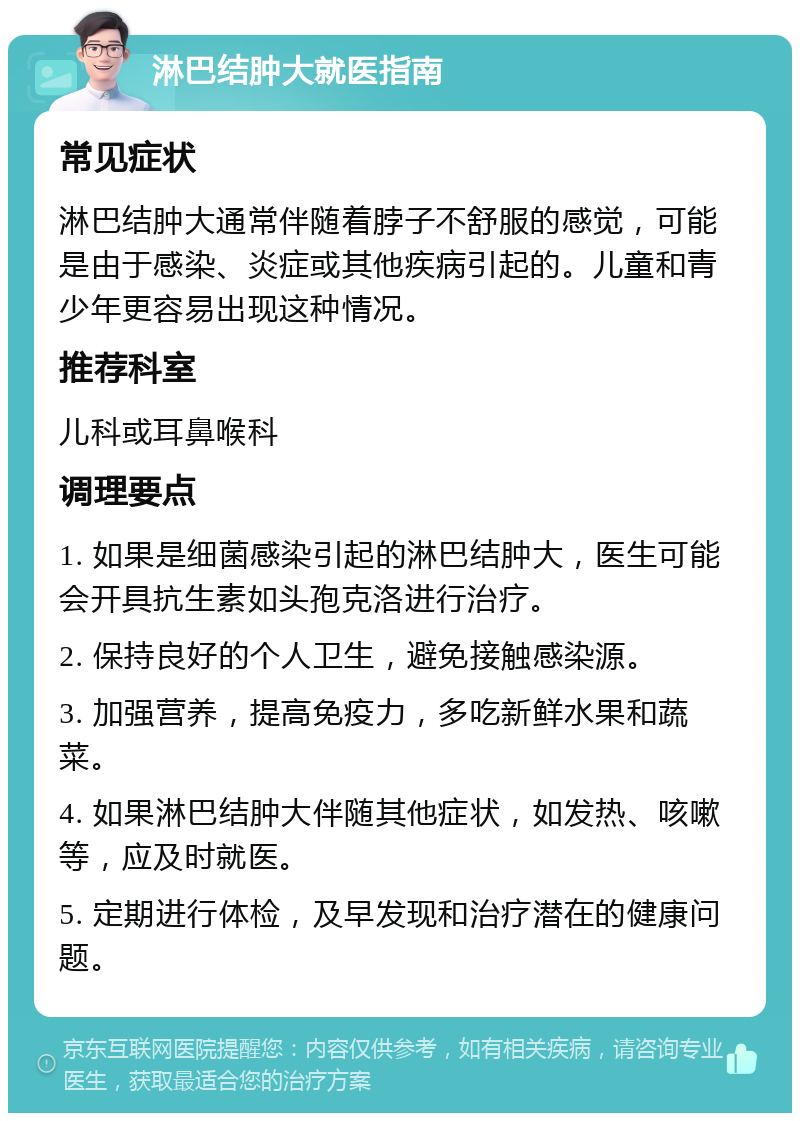 淋巴结肿大就医指南 常见症状 淋巴结肿大通常伴随着脖子不舒服的感觉，可能是由于感染、炎症或其他疾病引起的。儿童和青少年更容易出现这种情况。 推荐科室 儿科或耳鼻喉科 调理要点 1. 如果是细菌感染引起的淋巴结肿大，医生可能会开具抗生素如头孢克洛进行治疗。 2. 保持良好的个人卫生，避免接触感染源。 3. 加强营养，提高免疫力，多吃新鲜水果和蔬菜。 4. 如果淋巴结肿大伴随其他症状，如发热、咳嗽等，应及时就医。 5. 定期进行体检，及早发现和治疗潜在的健康问题。