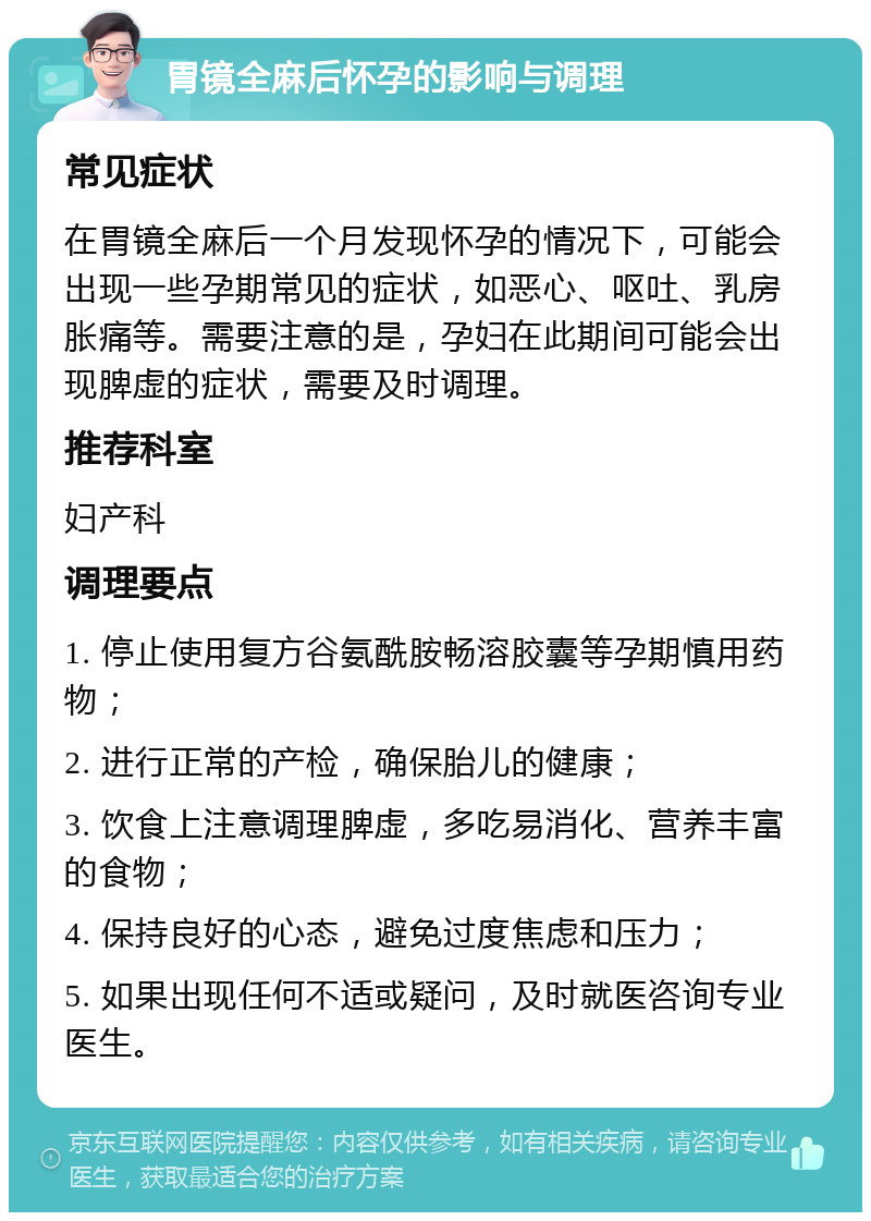 胃镜全麻后怀孕的影响与调理 常见症状 在胃镜全麻后一个月发现怀孕的情况下，可能会出现一些孕期常见的症状，如恶心、呕吐、乳房胀痛等。需要注意的是，孕妇在此期间可能会出现脾虚的症状，需要及时调理。 推荐科室 妇产科 调理要点 1. 停止使用复方谷氨酰胺畅溶胶囊等孕期慎用药物； 2. 进行正常的产检，确保胎儿的健康； 3. 饮食上注意调理脾虚，多吃易消化、营养丰富的食物； 4. 保持良好的心态，避免过度焦虑和压力； 5. 如果出现任何不适或疑问，及时就医咨询专业医生。