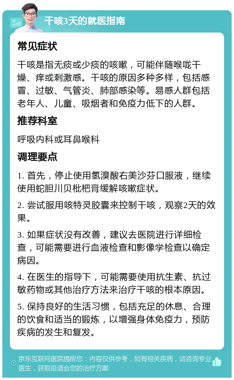 干咳3天的就医指南 常见症状 干咳是指无痰或少痰的咳嗽，可能伴随喉咙干燥、痒或刺激感。干咳的原因多种多样，包括感冒、过敏、气管炎、肺部感染等。易感人群包括老年人、儿童、吸烟者和免疫力低下的人群。 推荐科室 呼吸内科或耳鼻喉科 调理要点 1. 首先，停止使用氢溴酸右美沙芬口服液，继续使用蛇胆川贝枇杷膏缓解咳嗽症状。 2. 尝试服用咳特灵胶囊来控制干咳，观察2天的效果。 3. 如果症状没有改善，建议去医院进行详细检查，可能需要进行血液检查和影像学检查以确定病因。 4. 在医生的指导下，可能需要使用抗生素、抗过敏药物或其他治疗方法来治疗干咳的根本原因。 5. 保持良好的生活习惯，包括充足的休息、合理的饮食和适当的锻炼，以增强身体免疫力，预防疾病的发生和复发。