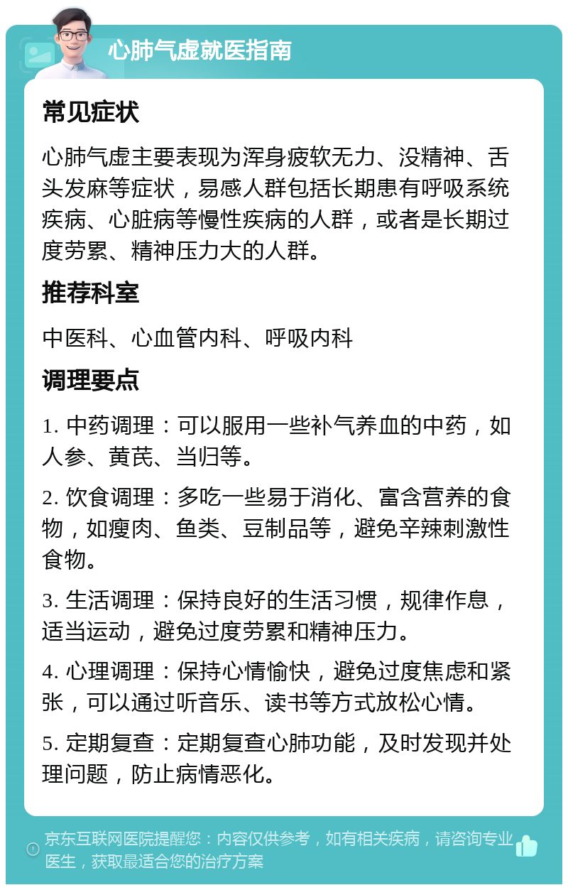 心肺气虚就医指南 常见症状 心肺气虚主要表现为浑身疲软无力、没精神、舌头发麻等症状，易感人群包括长期患有呼吸系统疾病、心脏病等慢性疾病的人群，或者是长期过度劳累、精神压力大的人群。 推荐科室 中医科、心血管内科、呼吸内科 调理要点 1. 中药调理：可以服用一些补气养血的中药，如人参、黄芪、当归等。 2. 饮食调理：多吃一些易于消化、富含营养的食物，如瘦肉、鱼类、豆制品等，避免辛辣刺激性食物。 3. 生活调理：保持良好的生活习惯，规律作息，适当运动，避免过度劳累和精神压力。 4. 心理调理：保持心情愉快，避免过度焦虑和紧张，可以通过听音乐、读书等方式放松心情。 5. 定期复查：定期复查心肺功能，及时发现并处理问题，防止病情恶化。