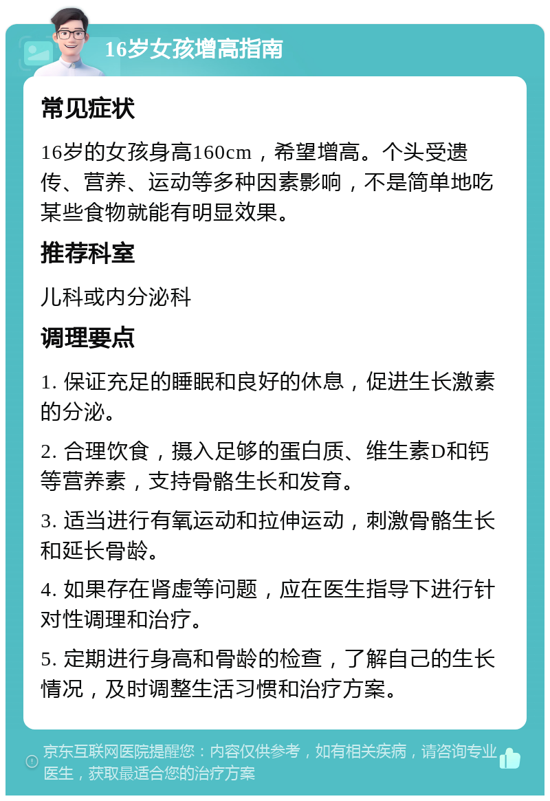 16岁女孩增高指南 常见症状 16岁的女孩身高160cm，希望增高。个头受遗传、营养、运动等多种因素影响，不是简单地吃某些食物就能有明显效果。 推荐科室 儿科或内分泌科 调理要点 1. 保证充足的睡眠和良好的休息，促进生长激素的分泌。 2. 合理饮食，摄入足够的蛋白质、维生素D和钙等营养素，支持骨骼生长和发育。 3. 适当进行有氧运动和拉伸运动，刺激骨骼生长和延长骨龄。 4. 如果存在肾虚等问题，应在医生指导下进行针对性调理和治疗。 5. 定期进行身高和骨龄的检查，了解自己的生长情况，及时调整生活习惯和治疗方案。