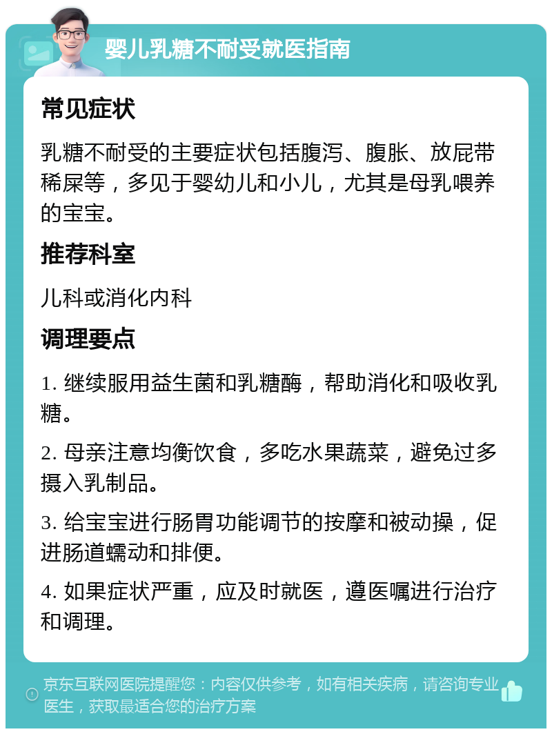 婴儿乳糖不耐受就医指南 常见症状 乳糖不耐受的主要症状包括腹泻、腹胀、放屁带稀屎等，多见于婴幼儿和小儿，尤其是母乳喂养的宝宝。 推荐科室 儿科或消化内科 调理要点 1. 继续服用益生菌和乳糖酶，帮助消化和吸收乳糖。 2. 母亲注意均衡饮食，多吃水果蔬菜，避免过多摄入乳制品。 3. 给宝宝进行肠胃功能调节的按摩和被动操，促进肠道蠕动和排便。 4. 如果症状严重，应及时就医，遵医嘱进行治疗和调理。