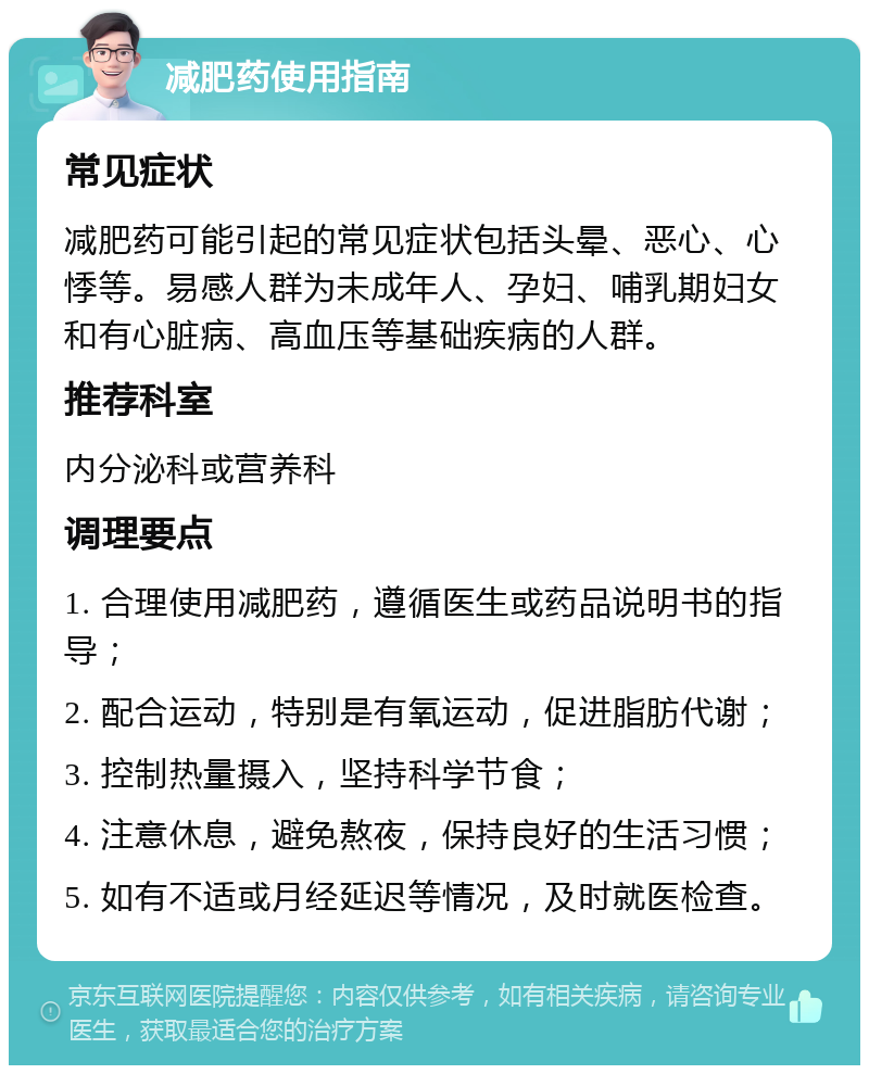 减肥药使用指南 常见症状 减肥药可能引起的常见症状包括头晕、恶心、心悸等。易感人群为未成年人、孕妇、哺乳期妇女和有心脏病、高血压等基础疾病的人群。 推荐科室 内分泌科或营养科 调理要点 1. 合理使用减肥药，遵循医生或药品说明书的指导； 2. 配合运动，特别是有氧运动，促进脂肪代谢； 3. 控制热量摄入，坚持科学节食； 4. 注意休息，避免熬夜，保持良好的生活习惯； 5. 如有不适或月经延迟等情况，及时就医检查。