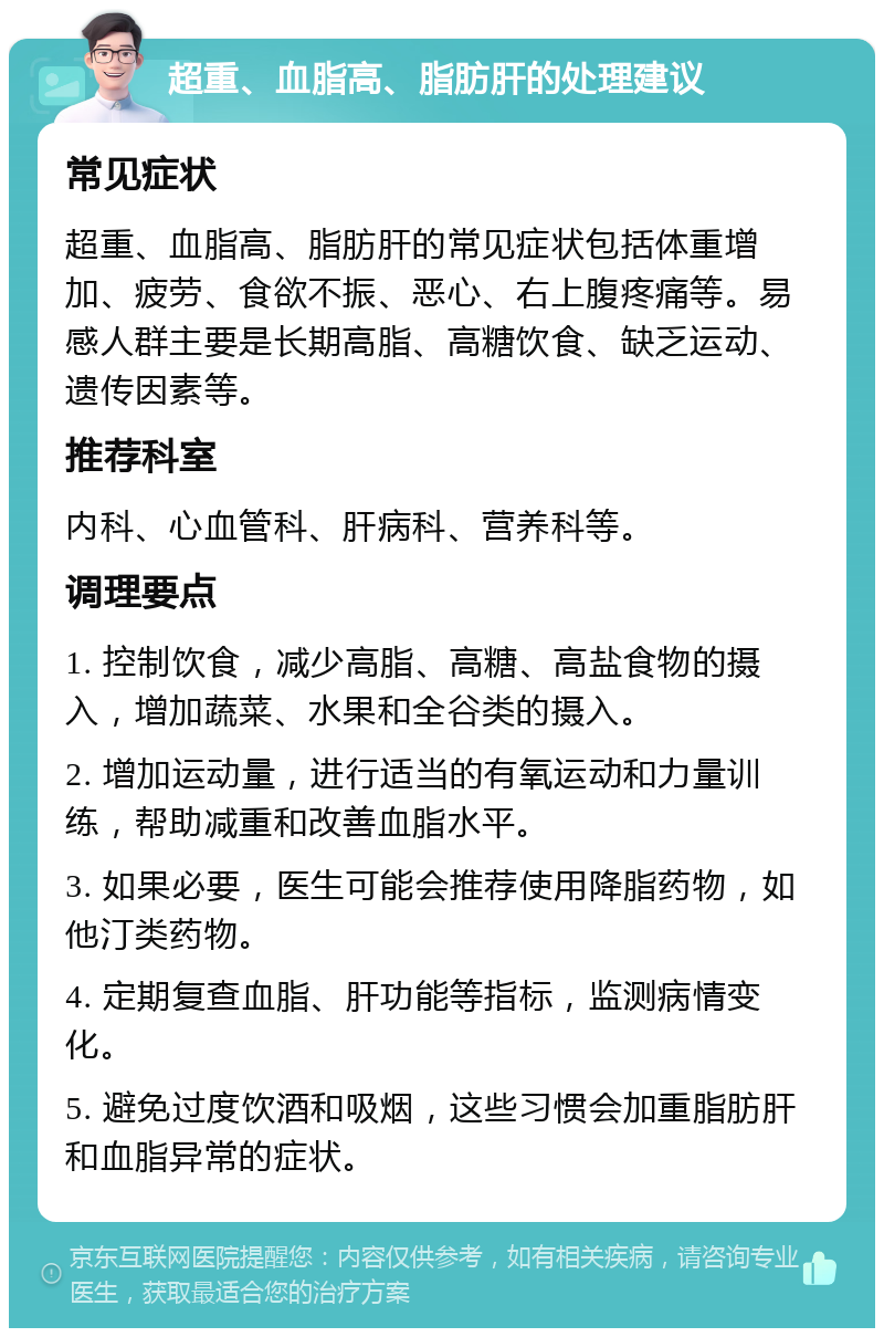 超重、血脂高、脂肪肝的处理建议 常见症状 超重、血脂高、脂肪肝的常见症状包括体重增加、疲劳、食欲不振、恶心、右上腹疼痛等。易感人群主要是长期高脂、高糖饮食、缺乏运动、遗传因素等。 推荐科室 内科、心血管科、肝病科、营养科等。 调理要点 1. 控制饮食，减少高脂、高糖、高盐食物的摄入，增加蔬菜、水果和全谷类的摄入。 2. 增加运动量，进行适当的有氧运动和力量训练，帮助减重和改善血脂水平。 3. 如果必要，医生可能会推荐使用降脂药物，如他汀类药物。 4. 定期复查血脂、肝功能等指标，监测病情变化。 5. 避免过度饮酒和吸烟，这些习惯会加重脂肪肝和血脂异常的症状。