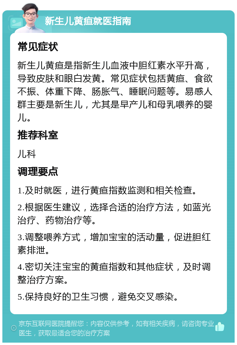 新生儿黄疸就医指南 常见症状 新生儿黄疸是指新生儿血液中胆红素水平升高，导致皮肤和眼白发黄。常见症状包括黄疸、食欲不振、体重下降、肠胀气、睡眠问题等。易感人群主要是新生儿，尤其是早产儿和母乳喂养的婴儿。 推荐科室 儿科 调理要点 1.及时就医，进行黄疸指数监测和相关检查。 2.根据医生建议，选择合适的治疗方法，如蓝光治疗、药物治疗等。 3.调整喂养方式，增加宝宝的活动量，促进胆红素排泄。 4.密切关注宝宝的黄疸指数和其他症状，及时调整治疗方案。 5.保持良好的卫生习惯，避免交叉感染。