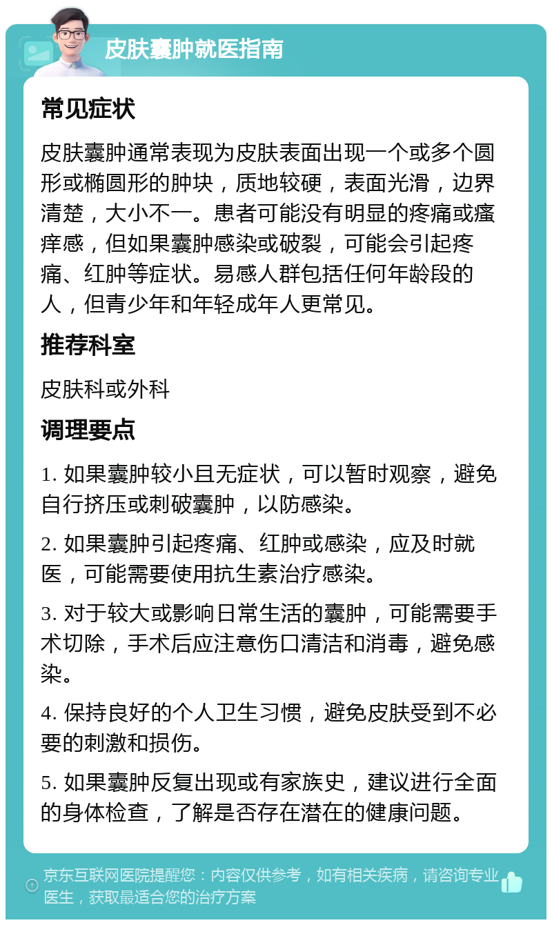 皮肤囊肿就医指南 常见症状 皮肤囊肿通常表现为皮肤表面出现一个或多个圆形或椭圆形的肿块，质地较硬，表面光滑，边界清楚，大小不一。患者可能没有明显的疼痛或瘙痒感，但如果囊肿感染或破裂，可能会引起疼痛、红肿等症状。易感人群包括任何年龄段的人，但青少年和年轻成年人更常见。 推荐科室 皮肤科或外科 调理要点 1. 如果囊肿较小且无症状，可以暂时观察，避免自行挤压或刺破囊肿，以防感染。 2. 如果囊肿引起疼痛、红肿或感染，应及时就医，可能需要使用抗生素治疗感染。 3. 对于较大或影响日常生活的囊肿，可能需要手术切除，手术后应注意伤口清洁和消毒，避免感染。 4. 保持良好的个人卫生习惯，避免皮肤受到不必要的刺激和损伤。 5. 如果囊肿反复出现或有家族史，建议进行全面的身体检查，了解是否存在潜在的健康问题。