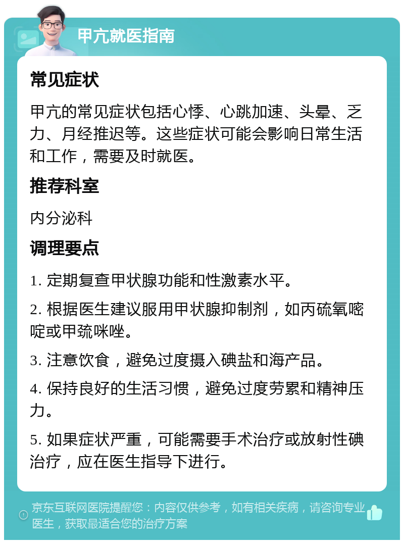 甲亢就医指南 常见症状 甲亢的常见症状包括心悸、心跳加速、头晕、乏力、月经推迟等。这些症状可能会影响日常生活和工作，需要及时就医。 推荐科室 内分泌科 调理要点 1. 定期复查甲状腺功能和性激素水平。 2. 根据医生建议服用甲状腺抑制剂，如丙硫氧嘧啶或甲巯咪唑。 3. 注意饮食，避免过度摄入碘盐和海产品。 4. 保持良好的生活习惯，避免过度劳累和精神压力。 5. 如果症状严重，可能需要手术治疗或放射性碘治疗，应在医生指导下进行。