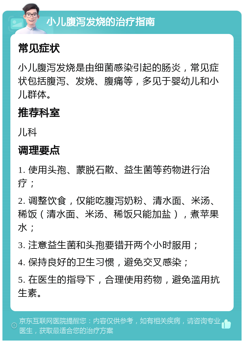 小儿腹泻发烧的治疗指南 常见症状 小儿腹泻发烧是由细菌感染引起的肠炎，常见症状包括腹泻、发烧、腹痛等，多见于婴幼儿和小儿群体。 推荐科室 儿科 调理要点 1. 使用头孢、蒙脱石散、益生菌等药物进行治疗； 2. 调整饮食，仅能吃腹泻奶粉、清水面、米汤、稀饭（清水面、米汤、稀饭只能加盐），煮苹果水； 3. 注意益生菌和头孢要错开两个小时服用； 4. 保持良好的卫生习惯，避免交叉感染； 5. 在医生的指导下，合理使用药物，避免滥用抗生素。