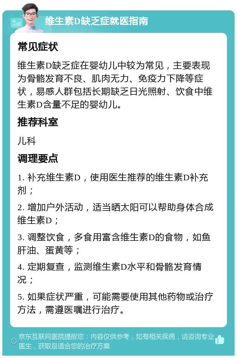 维生素D缺乏症就医指南 常见症状 维生素D缺乏症在婴幼儿中较为常见，主要表现为骨骼发育不良、肌肉无力、免疫力下降等症状，易感人群包括长期缺乏日光照射、饮食中维生素D含量不足的婴幼儿。 推荐科室 儿科 调理要点 1. 补充维生素D，使用医生推荐的维生素D补充剂； 2. 增加户外活动，适当晒太阳可以帮助身体合成维生素D； 3. 调整饮食，多食用富含维生素D的食物，如鱼肝油、蛋黄等； 4. 定期复查，监测维生素D水平和骨骼发育情况； 5. 如果症状严重，可能需要使用其他药物或治疗方法，需遵医嘱进行治疗。