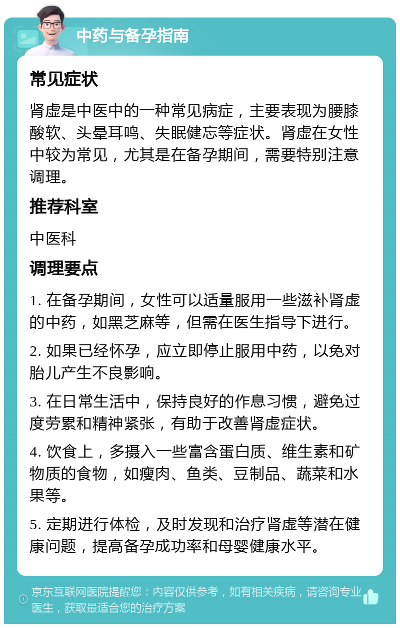 中药与备孕指南 常见症状 肾虚是中医中的一种常见病症，主要表现为腰膝酸软、头晕耳鸣、失眠健忘等症状。肾虚在女性中较为常见，尤其是在备孕期间，需要特别注意调理。 推荐科室 中医科 调理要点 1. 在备孕期间，女性可以适量服用一些滋补肾虚的中药，如黑芝麻等，但需在医生指导下进行。 2. 如果已经怀孕，应立即停止服用中药，以免对胎儿产生不良影响。 3. 在日常生活中，保持良好的作息习惯，避免过度劳累和精神紧张，有助于改善肾虚症状。 4. 饮食上，多摄入一些富含蛋白质、维生素和矿物质的食物，如瘦肉、鱼类、豆制品、蔬菜和水果等。 5. 定期进行体检，及时发现和治疗肾虚等潜在健康问题，提高备孕成功率和母婴健康水平。