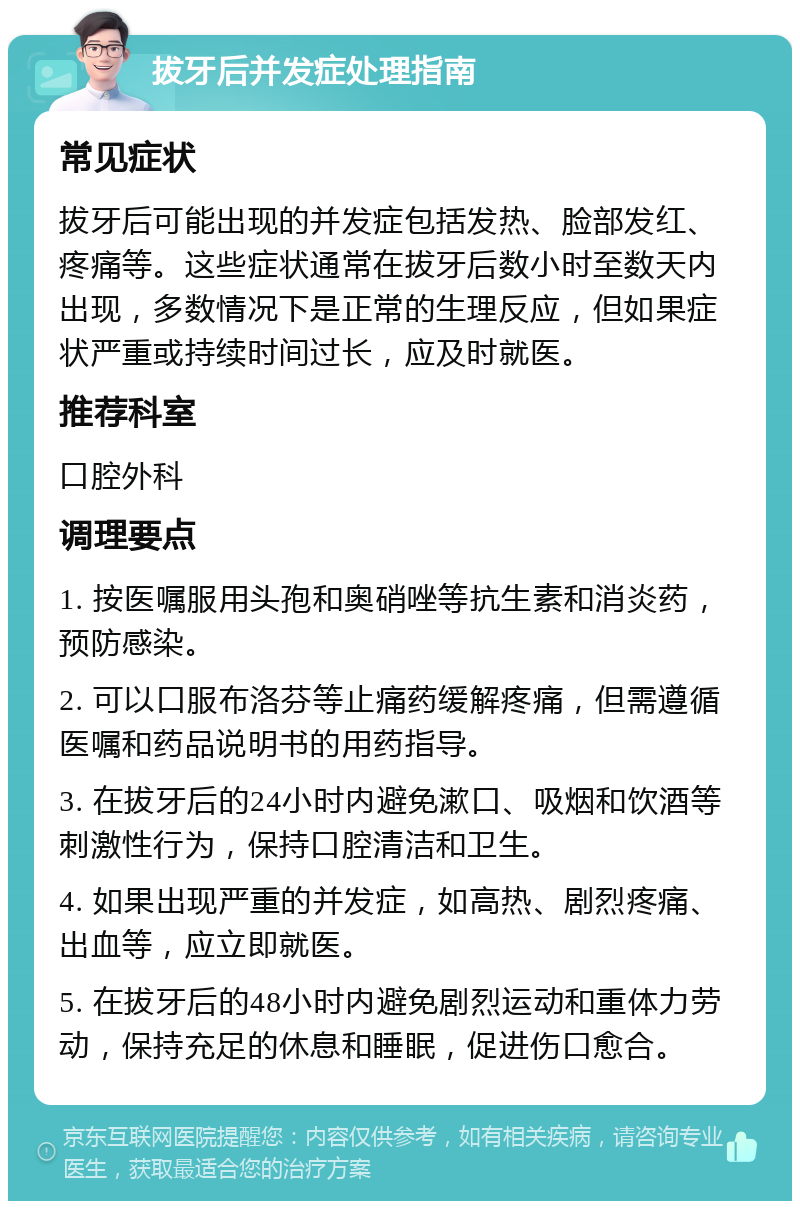 拔牙后并发症处理指南 常见症状 拔牙后可能出现的并发症包括发热、脸部发红、疼痛等。这些症状通常在拔牙后数小时至数天内出现，多数情况下是正常的生理反应，但如果症状严重或持续时间过长，应及时就医。 推荐科室 口腔外科 调理要点 1. 按医嘱服用头孢和奥硝唑等抗生素和消炎药，预防感染。 2. 可以口服布洛芬等止痛药缓解疼痛，但需遵循医嘱和药品说明书的用药指导。 3. 在拔牙后的24小时内避免漱口、吸烟和饮酒等刺激性行为，保持口腔清洁和卫生。 4. 如果出现严重的并发症，如高热、剧烈疼痛、出血等，应立即就医。 5. 在拔牙后的48小时内避免剧烈运动和重体力劳动，保持充足的休息和睡眠，促进伤口愈合。