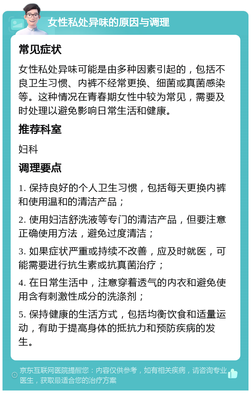 女性私处异味的原因与调理 常见症状 女性私处异味可能是由多种因素引起的，包括不良卫生习惯、内裤不经常更换、细菌或真菌感染等。这种情况在青春期女性中较为常见，需要及时处理以避免影响日常生活和健康。 推荐科室 妇科 调理要点 1. 保持良好的个人卫生习惯，包括每天更换内裤和使用温和的清洁产品； 2. 使用妇洁舒洗液等专门的清洁产品，但要注意正确使用方法，避免过度清洁； 3. 如果症状严重或持续不改善，应及时就医，可能需要进行抗生素或抗真菌治疗； 4. 在日常生活中，注意穿着透气的内衣和避免使用含有刺激性成分的洗涤剂； 5. 保持健康的生活方式，包括均衡饮食和适量运动，有助于提高身体的抵抗力和预防疾病的发生。