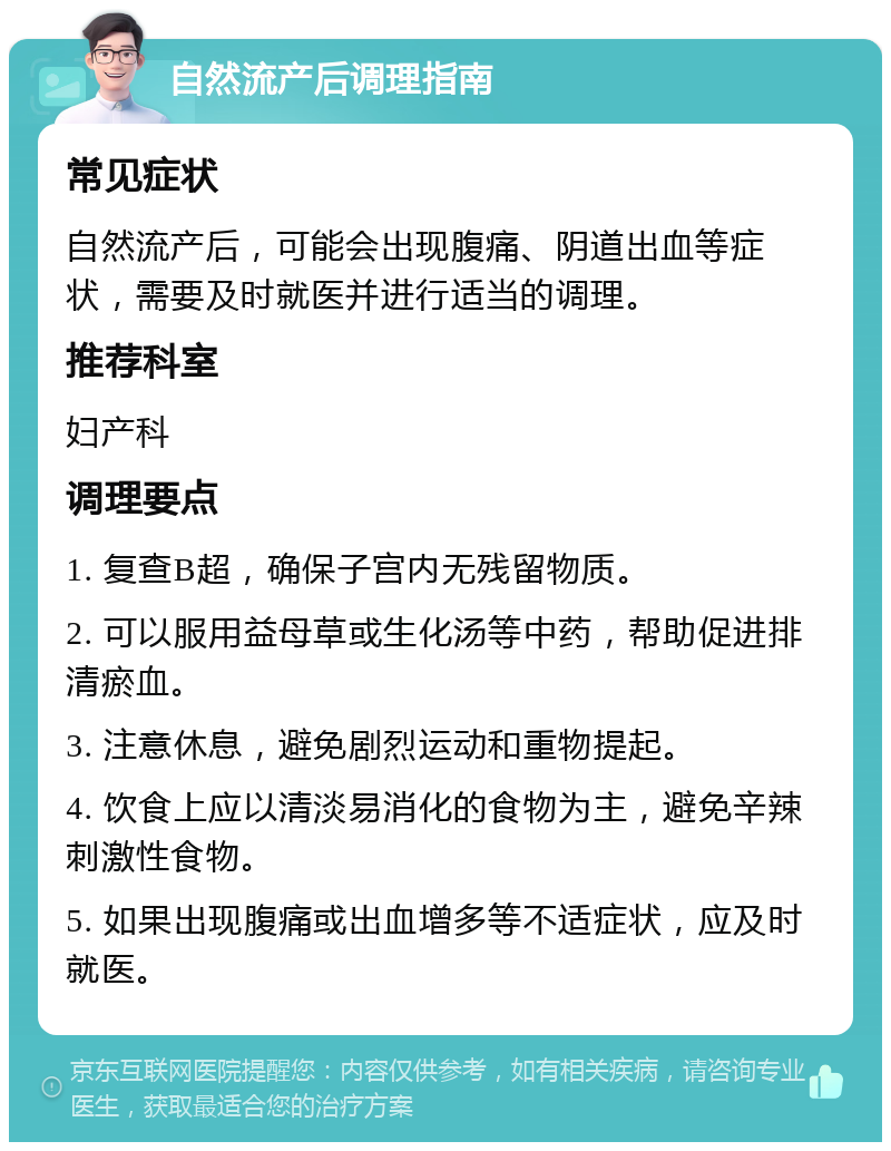 自然流产后调理指南 常见症状 自然流产后，可能会出现腹痛、阴道出血等症状，需要及时就医并进行适当的调理。 推荐科室 妇产科 调理要点 1. 复查B超，确保子宫内无残留物质。 2. 可以服用益母草或生化汤等中药，帮助促进排清瘀血。 3. 注意休息，避免剧烈运动和重物提起。 4. 饮食上应以清淡易消化的食物为主，避免辛辣刺激性食物。 5. 如果出现腹痛或出血增多等不适症状，应及时就医。