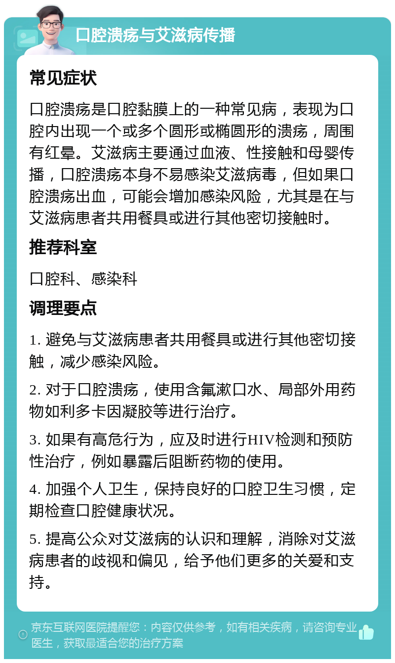 口腔溃疡与艾滋病传播 常见症状 口腔溃疡是口腔黏膜上的一种常见病，表现为口腔内出现一个或多个圆形或椭圆形的溃疡，周围有红晕。艾滋病主要通过血液、性接触和母婴传播，口腔溃疡本身不易感染艾滋病毒，但如果口腔溃疡出血，可能会增加感染风险，尤其是在与艾滋病患者共用餐具或进行其他密切接触时。 推荐科室 口腔科、感染科 调理要点 1. 避免与艾滋病患者共用餐具或进行其他密切接触，减少感染风险。 2. 对于口腔溃疡，使用含氟漱口水、局部外用药物如利多卡因凝胶等进行治疗。 3. 如果有高危行为，应及时进行HIV检测和预防性治疗，例如暴露后阻断药物的使用。 4. 加强个人卫生，保持良好的口腔卫生习惯，定期检查口腔健康状况。 5. 提高公众对艾滋病的认识和理解，消除对艾滋病患者的歧视和偏见，给予他们更多的关爱和支持。