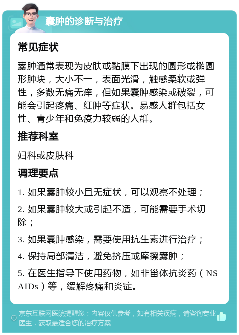 囊肿的诊断与治疗 常见症状 囊肿通常表现为皮肤或黏膜下出现的圆形或椭圆形肿块，大小不一，表面光滑，触感柔软或弹性，多数无痛无痒，但如果囊肿感染或破裂，可能会引起疼痛、红肿等症状。易感人群包括女性、青少年和免疫力较弱的人群。 推荐科室 妇科或皮肤科 调理要点 1. 如果囊肿较小且无症状，可以观察不处理； 2. 如果囊肿较大或引起不适，可能需要手术切除； 3. 如果囊肿感染，需要使用抗生素进行治疗； 4. 保持局部清洁，避免挤压或摩擦囊肿； 5. 在医生指导下使用药物，如非甾体抗炎药（NSAIDs）等，缓解疼痛和炎症。