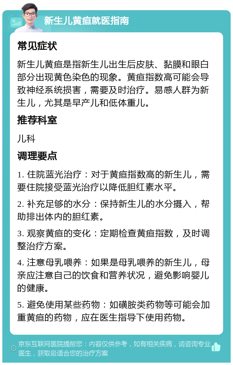 新生儿黄疸就医指南 常见症状 新生儿黄疸是指新生儿出生后皮肤、黏膜和眼白部分出现黄色染色的现象。黄疸指数高可能会导致神经系统损害，需要及时治疗。易感人群为新生儿，尤其是早产儿和低体重儿。 推荐科室 儿科 调理要点 1. 住院蓝光治疗：对于黄疸指数高的新生儿，需要住院接受蓝光治疗以降低胆红素水平。 2. 补充足够的水分：保持新生儿的水分摄入，帮助排出体内的胆红素。 3. 观察黄疸的变化：定期检查黄疸指数，及时调整治疗方案。 4. 注意母乳喂养：如果是母乳喂养的新生儿，母亲应注意自己的饮食和营养状况，避免影响婴儿的健康。 5. 避免使用某些药物：如磺胺类药物等可能会加重黄疸的药物，应在医生指导下使用药物。