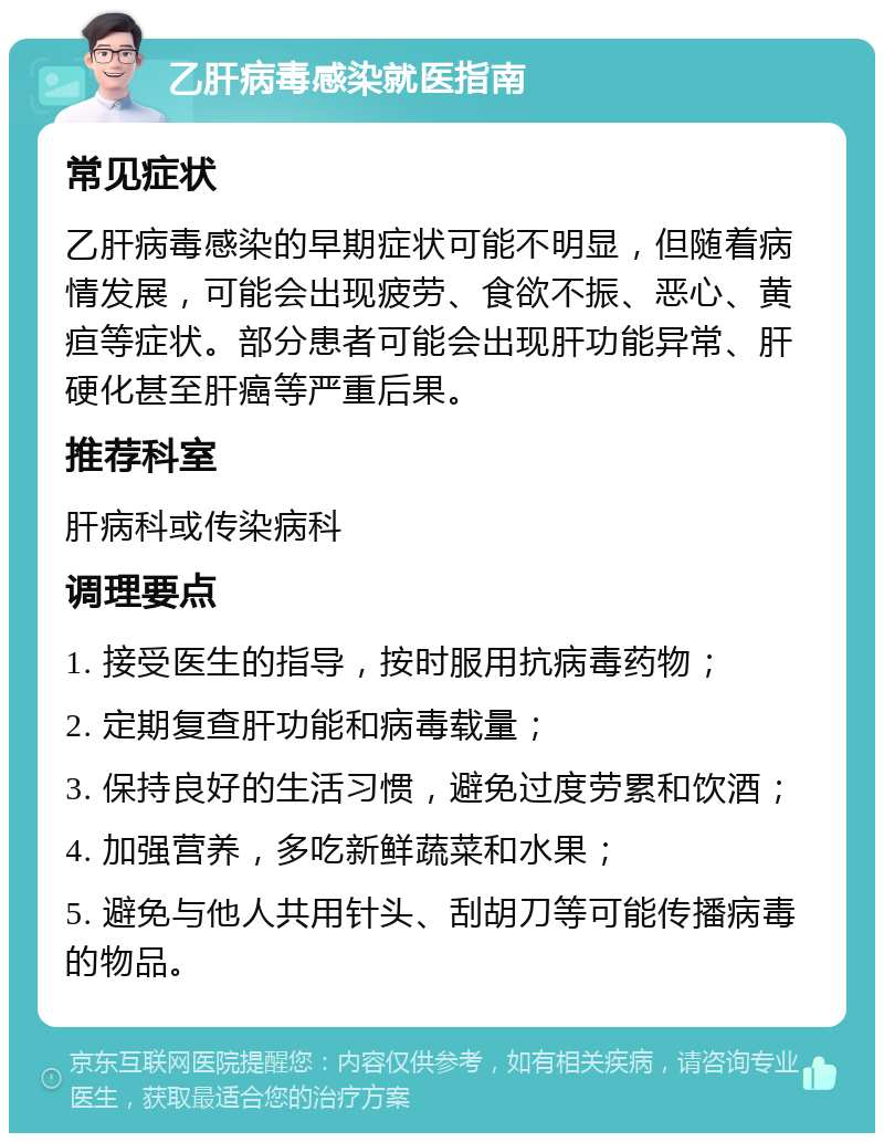 乙肝病毒感染就医指南 常见症状 乙肝病毒感染的早期症状可能不明显，但随着病情发展，可能会出现疲劳、食欲不振、恶心、黄疸等症状。部分患者可能会出现肝功能异常、肝硬化甚至肝癌等严重后果。 推荐科室 肝病科或传染病科 调理要点 1. 接受医生的指导，按时服用抗病毒药物； 2. 定期复查肝功能和病毒载量； 3. 保持良好的生活习惯，避免过度劳累和饮酒； 4. 加强营养，多吃新鲜蔬菜和水果； 5. 避免与他人共用针头、刮胡刀等可能传播病毒的物品。