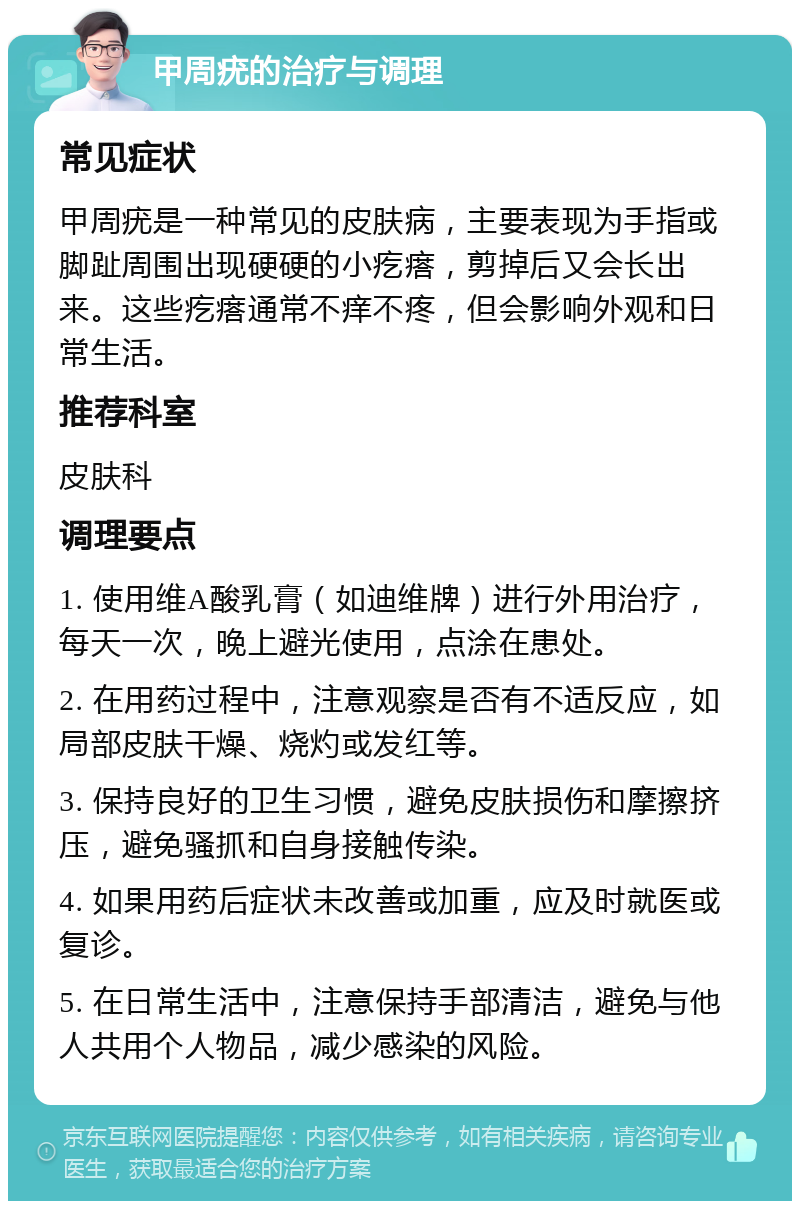 甲周疣的治疗与调理 常见症状 甲周疣是一种常见的皮肤病，主要表现为手指或脚趾周围出现硬硬的小疙瘩，剪掉后又会长出来。这些疙瘩通常不痒不疼，但会影响外观和日常生活。 推荐科室 皮肤科 调理要点 1. 使用维A酸乳膏（如迪维牌）进行外用治疗，每天一次，晚上避光使用，点涂在患处。 2. 在用药过程中，注意观察是否有不适反应，如局部皮肤干燥、烧灼或发红等。 3. 保持良好的卫生习惯，避免皮肤损伤和摩擦挤压，避免骚抓和自身接触传染。 4. 如果用药后症状未改善或加重，应及时就医或复诊。 5. 在日常生活中，注意保持手部清洁，避免与他人共用个人物品，减少感染的风险。