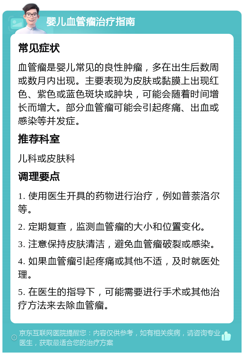 婴儿血管瘤治疗指南 常见症状 血管瘤是婴儿常见的良性肿瘤，多在出生后数周或数月内出现。主要表现为皮肤或黏膜上出现红色、紫色或蓝色斑块或肿块，可能会随着时间增长而增大。部分血管瘤可能会引起疼痛、出血或感染等并发症。 推荐科室 儿科或皮肤科 调理要点 1. 使用医生开具的药物进行治疗，例如普萘洛尔等。 2. 定期复查，监测血管瘤的大小和位置变化。 3. 注意保持皮肤清洁，避免血管瘤破裂或感染。 4. 如果血管瘤引起疼痛或其他不适，及时就医处理。 5. 在医生的指导下，可能需要进行手术或其他治疗方法来去除血管瘤。