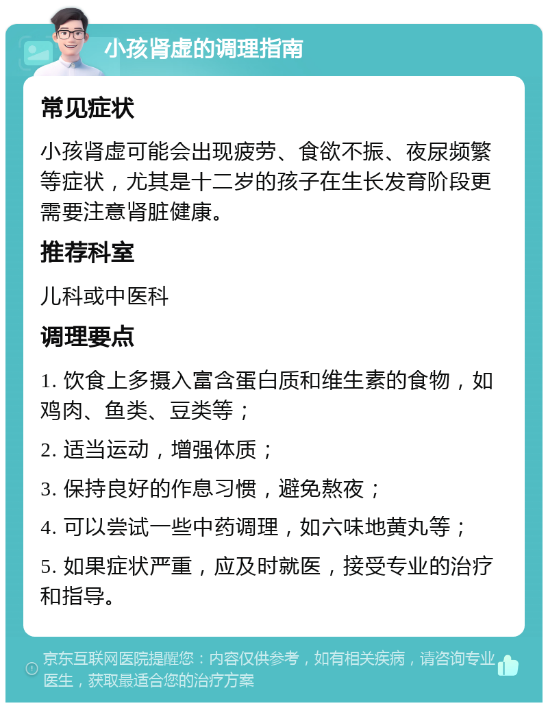 小孩肾虚的调理指南 常见症状 小孩肾虚可能会出现疲劳、食欲不振、夜尿频繁等症状，尤其是十二岁的孩子在生长发育阶段更需要注意肾脏健康。 推荐科室 儿科或中医科 调理要点 1. 饮食上多摄入富含蛋白质和维生素的食物，如鸡肉、鱼类、豆类等； 2. 适当运动，增强体质； 3. 保持良好的作息习惯，避免熬夜； 4. 可以尝试一些中药调理，如六味地黄丸等； 5. 如果症状严重，应及时就医，接受专业的治疗和指导。