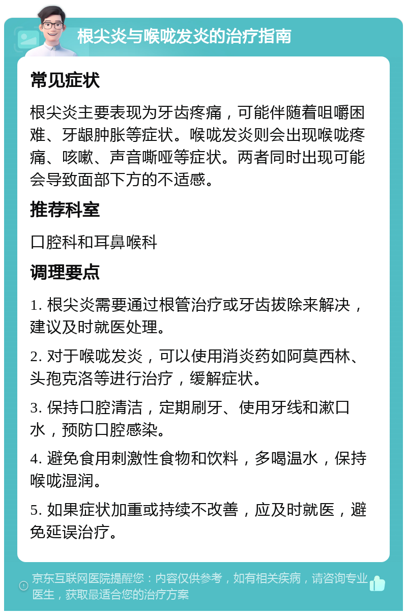 根尖炎与喉咙发炎的治疗指南 常见症状 根尖炎主要表现为牙齿疼痛，可能伴随着咀嚼困难、牙龈肿胀等症状。喉咙发炎则会出现喉咙疼痛、咳嗽、声音嘶哑等症状。两者同时出现可能会导致面部下方的不适感。 推荐科室 口腔科和耳鼻喉科 调理要点 1. 根尖炎需要通过根管治疗或牙齿拔除来解决，建议及时就医处理。 2. 对于喉咙发炎，可以使用消炎药如阿莫西林、头孢克洛等进行治疗，缓解症状。 3. 保持口腔清洁，定期刷牙、使用牙线和漱口水，预防口腔感染。 4. 避免食用刺激性食物和饮料，多喝温水，保持喉咙湿润。 5. 如果症状加重或持续不改善，应及时就医，避免延误治疗。