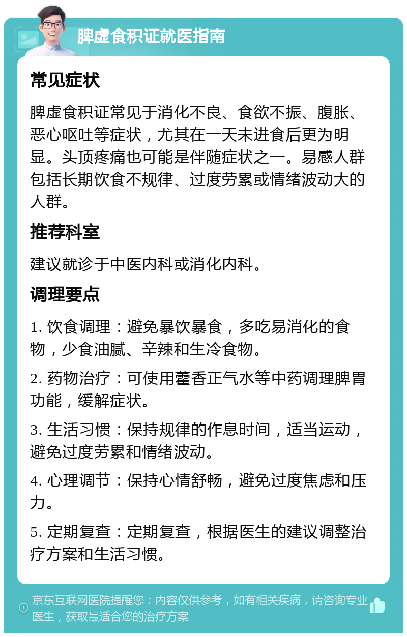 脾虚食积证就医指南 常见症状 脾虚食积证常见于消化不良、食欲不振、腹胀、恶心呕吐等症状，尤其在一天未进食后更为明显。头顶疼痛也可能是伴随症状之一。易感人群包括长期饮食不规律、过度劳累或情绪波动大的人群。 推荐科室 建议就诊于中医内科或消化内科。 调理要点 1. 饮食调理：避免暴饮暴食，多吃易消化的食物，少食油腻、辛辣和生冷食物。 2. 药物治疗：可使用藿香正气水等中药调理脾胃功能，缓解症状。 3. 生活习惯：保持规律的作息时间，适当运动，避免过度劳累和情绪波动。 4. 心理调节：保持心情舒畅，避免过度焦虑和压力。 5. 定期复查：定期复查，根据医生的建议调整治疗方案和生活习惯。