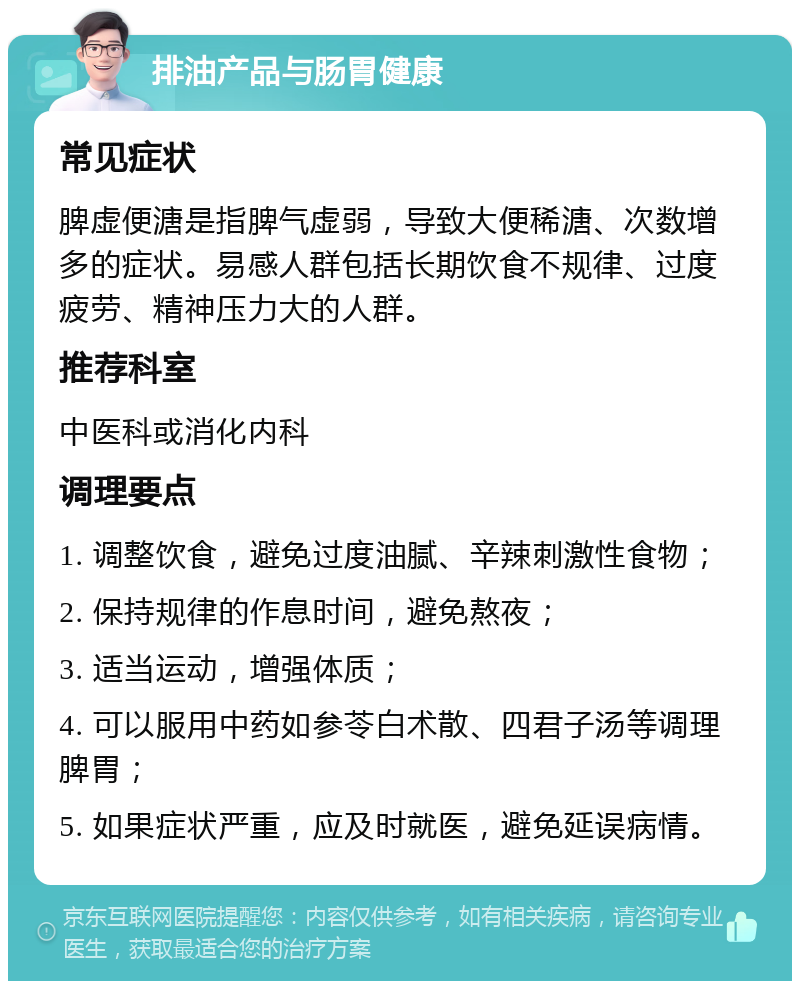 排油产品与肠胃健康 常见症状 脾虚便溏是指脾气虚弱，导致大便稀溏、次数增多的症状。易感人群包括长期饮食不规律、过度疲劳、精神压力大的人群。 推荐科室 中医科或消化内科 调理要点 1. 调整饮食，避免过度油腻、辛辣刺激性食物； 2. 保持规律的作息时间，避免熬夜； 3. 适当运动，增强体质； 4. 可以服用中药如参苓白术散、四君子汤等调理脾胃； 5. 如果症状严重，应及时就医，避免延误病情。