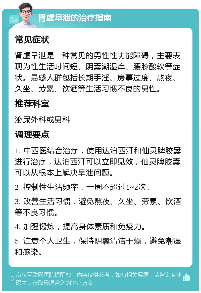 肾虚早泄的治疗指南 常见症状 肾虚早泄是一种常见的男性性功能障碍，主要表现为性生活时间短、阴囊潮湿痒、腰膝酸软等症状。易感人群包括长期手淫、房事过度、熬夜、久坐、劳累、饮酒等生活习惯不良的男性。 推荐科室 泌尿外科或男科 调理要点 1. 中西医结合治疗，使用达泊西汀和仙灵脾胶囊进行治疗，达泊西汀可以立即见效，仙灵脾胶囊可以从根本上解决早泄问题。 2. 控制性生活频率，一周不超过1~2次。 3. 改善生活习惯，避免熬夜、久坐、劳累、饮酒等不良习惯。 4. 加强锻炼，提高身体素质和免疫力。 5. 注意个人卫生，保持阴囊清洁干燥，避免潮湿和感染。