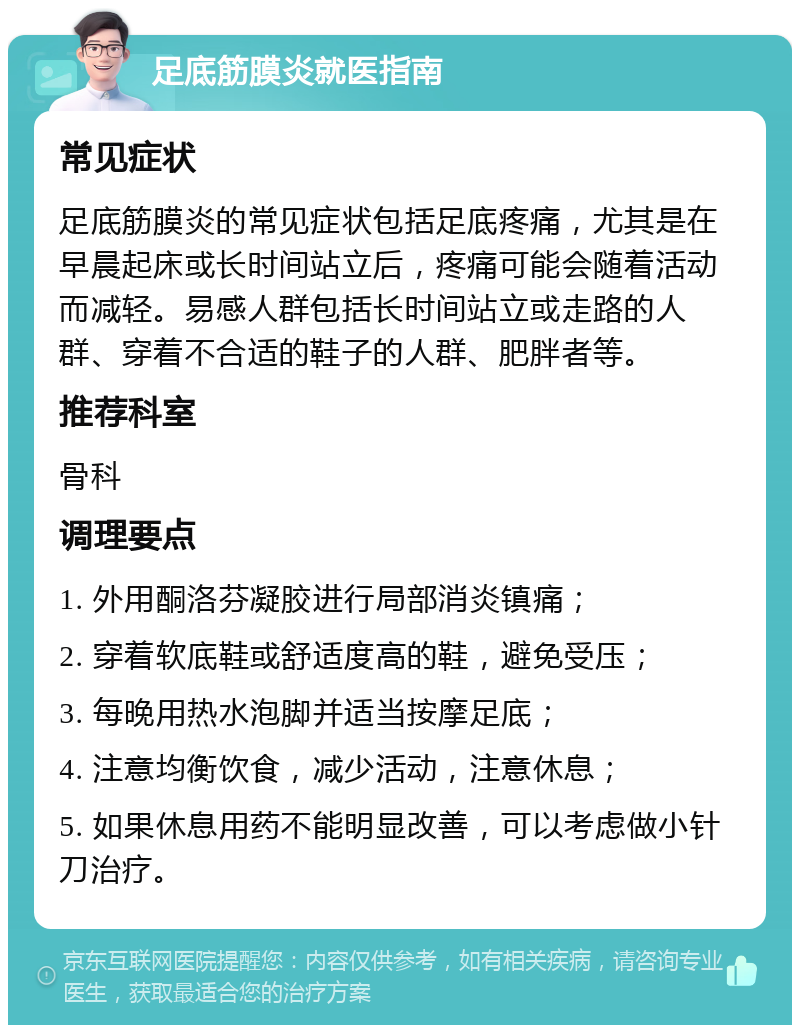 足底筋膜炎就医指南 常见症状 足底筋膜炎的常见症状包括足底疼痛，尤其是在早晨起床或长时间站立后，疼痛可能会随着活动而减轻。易感人群包括长时间站立或走路的人群、穿着不合适的鞋子的人群、肥胖者等。 推荐科室 骨科 调理要点 1. 外用酮洛芬凝胶进行局部消炎镇痛； 2. 穿着软底鞋或舒适度高的鞋，避免受压； 3. 每晚用热水泡脚并适当按摩足底； 4. 注意均衡饮食，减少活动，注意休息； 5. 如果休息用药不能明显改善，可以考虑做小针刀治疗。