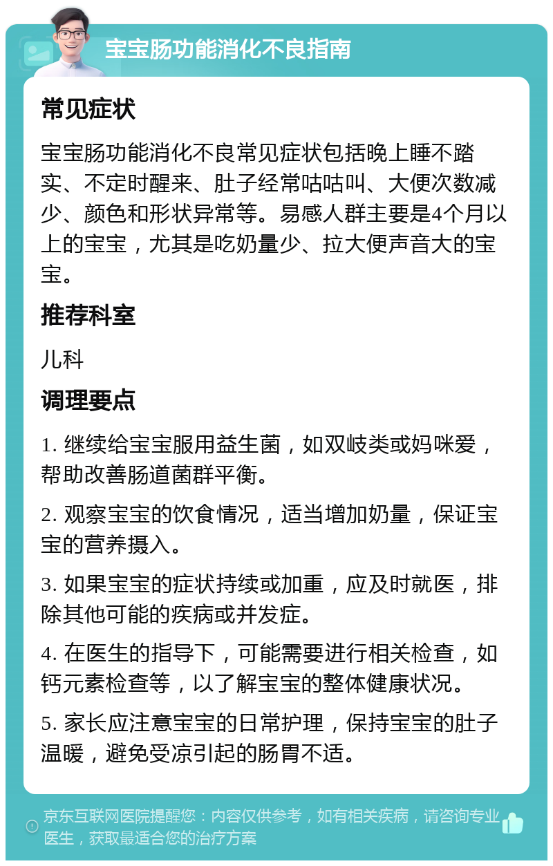 宝宝肠功能消化不良指南 常见症状 宝宝肠功能消化不良常见症状包括晚上睡不踏实、不定时醒来、肚子经常咕咕叫、大便次数减少、颜色和形状异常等。易感人群主要是4个月以上的宝宝，尤其是吃奶量少、拉大便声音大的宝宝。 推荐科室 儿科 调理要点 1. 继续给宝宝服用益生菌，如双岐类或妈咪爱，帮助改善肠道菌群平衡。 2. 观察宝宝的饮食情况，适当增加奶量，保证宝宝的营养摄入。 3. 如果宝宝的症状持续或加重，应及时就医，排除其他可能的疾病或并发症。 4. 在医生的指导下，可能需要进行相关检查，如钙元素检查等，以了解宝宝的整体健康状况。 5. 家长应注意宝宝的日常护理，保持宝宝的肚子温暖，避免受凉引起的肠胃不适。