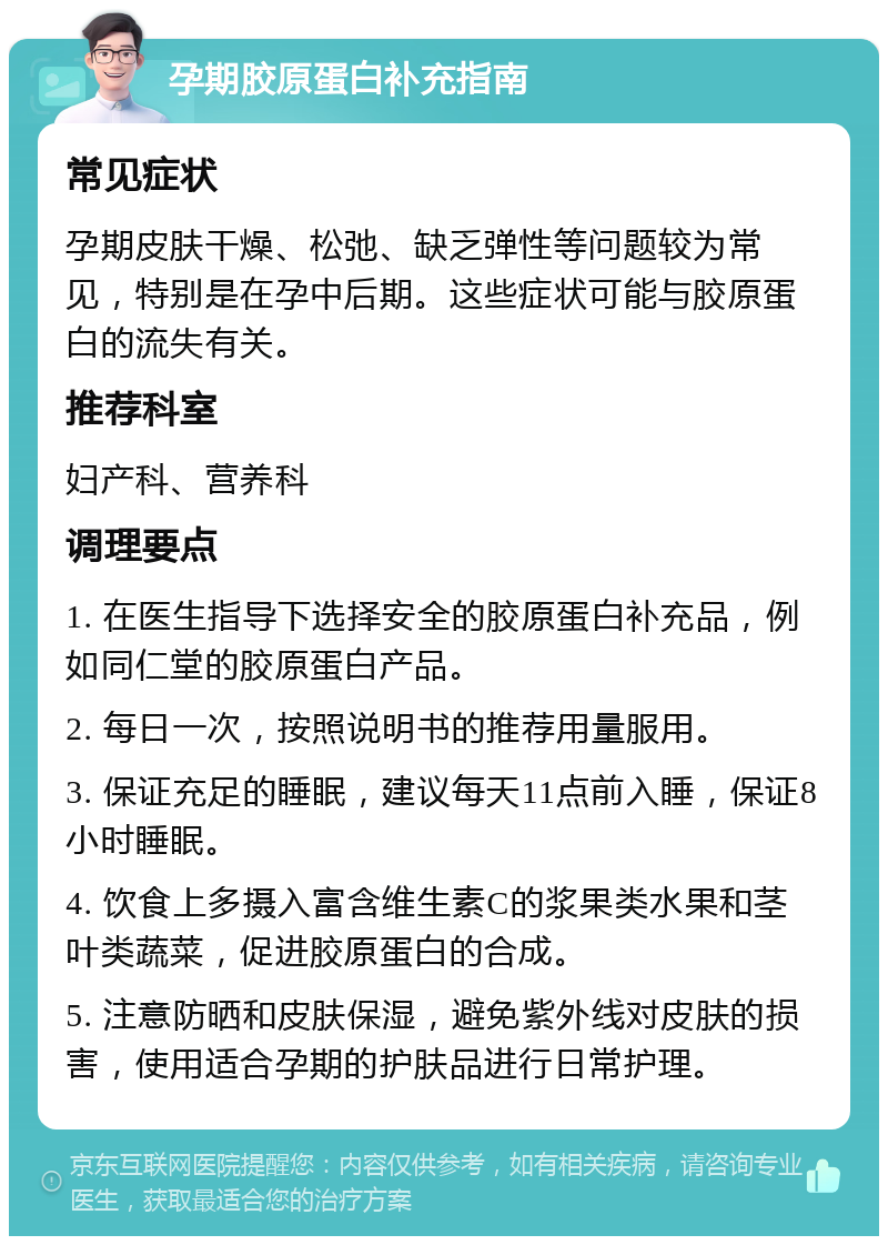 孕期胶原蛋白补充指南 常见症状 孕期皮肤干燥、松弛、缺乏弹性等问题较为常见，特别是在孕中后期。这些症状可能与胶原蛋白的流失有关。 推荐科室 妇产科、营养科 调理要点 1. 在医生指导下选择安全的胶原蛋白补充品，例如同仁堂的胶原蛋白产品。 2. 每日一次，按照说明书的推荐用量服用。 3. 保证充足的睡眠，建议每天11点前入睡，保证8小时睡眠。 4. 饮食上多摄入富含维生素C的浆果类水果和茎叶类蔬菜，促进胶原蛋白的合成。 5. 注意防晒和皮肤保湿，避免紫外线对皮肤的损害，使用适合孕期的护肤品进行日常护理。