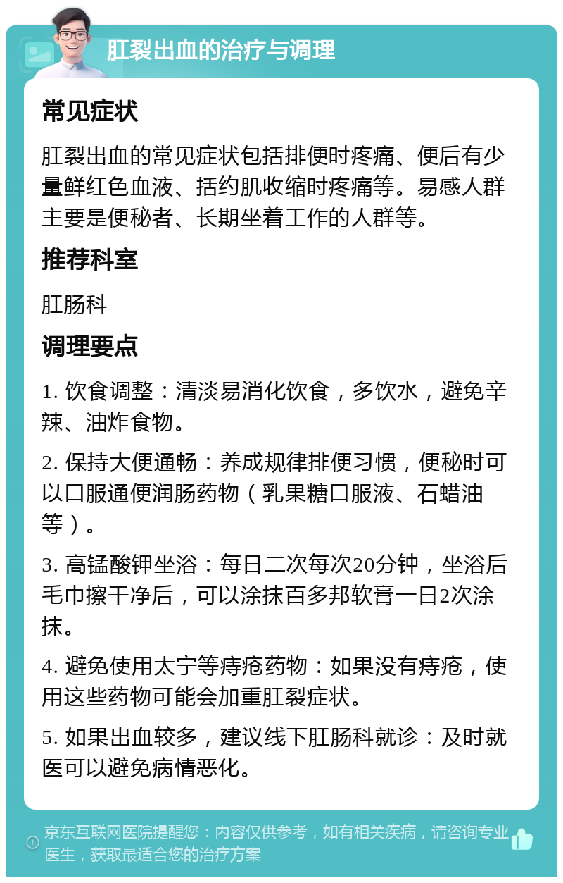 肛裂出血的治疗与调理 常见症状 肛裂出血的常见症状包括排便时疼痛、便后有少量鲜红色血液、括约肌收缩时疼痛等。易感人群主要是便秘者、长期坐着工作的人群等。 推荐科室 肛肠科 调理要点 1. 饮食调整：清淡易消化饮食，多饮水，避免辛辣、油炸食物。 2. 保持大便通畅：养成规律排便习惯，便秘时可以口服通便润肠药物（乳果糖口服液、石蜡油等）。 3. 高锰酸钾坐浴：每日二次每次20分钟，坐浴后毛巾擦干净后，可以涂抹百多邦软膏一日2次涂抹。 4. 避免使用太宁等痔疮药物：如果没有痔疮，使用这些药物可能会加重肛裂症状。 5. 如果出血较多，建议线下肛肠科就诊：及时就医可以避免病情恶化。