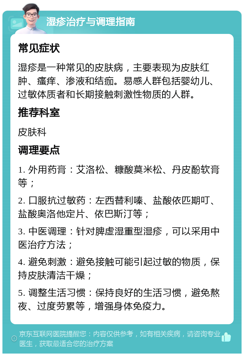 湿疹治疗与调理指南 常见症状 湿疹是一种常见的皮肤病，主要表现为皮肤红肿、瘙痒、渗液和结痂。易感人群包括婴幼儿、过敏体质者和长期接触刺激性物质的人群。 推荐科室 皮肤科 调理要点 1. 外用药膏：艾洛松、糠酸莫米松、丹皮酚软膏等； 2. 口服抗过敏药：左西替利嗪、盐酸依匹期叮、盐酸奥洛他定片、依巴斯汀等； 3. 中医调理：针对脾虚湿重型湿疹，可以采用中医治疗方法； 4. 避免刺激：避免接触可能引起过敏的物质，保持皮肤清洁干燥； 5. 调整生活习惯：保持良好的生活习惯，避免熬夜、过度劳累等，增强身体免疫力。