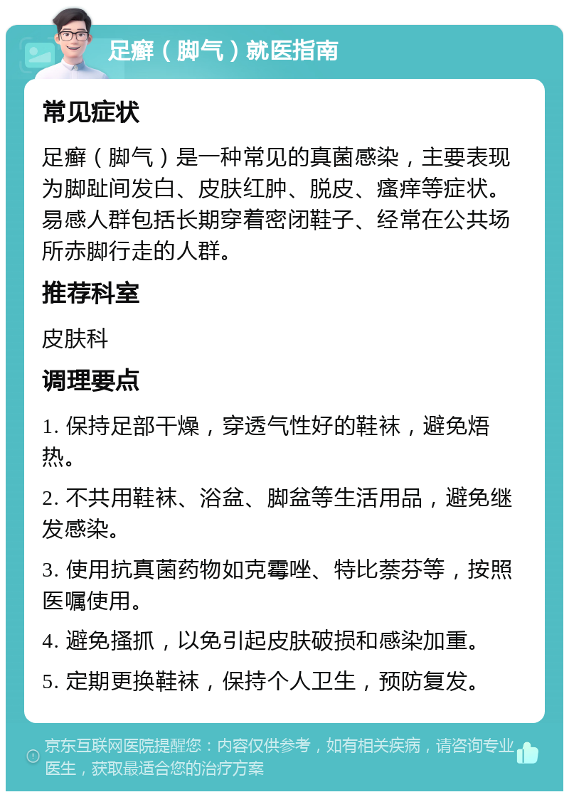 足癣（脚气）就医指南 常见症状 足癣（脚气）是一种常见的真菌感染，主要表现为脚趾间发白、皮肤红肿、脱皮、瘙痒等症状。易感人群包括长期穿着密闭鞋子、经常在公共场所赤脚行走的人群。 推荐科室 皮肤科 调理要点 1. 保持足部干燥，穿透气性好的鞋袜，避免焐热。 2. 不共用鞋袜、浴盆、脚盆等生活用品，避免继发感染。 3. 使用抗真菌药物如克霉唑、特比萘芬等，按照医嘱使用。 4. 避免搔抓，以免引起皮肤破损和感染加重。 5. 定期更换鞋袜，保持个人卫生，预防复发。