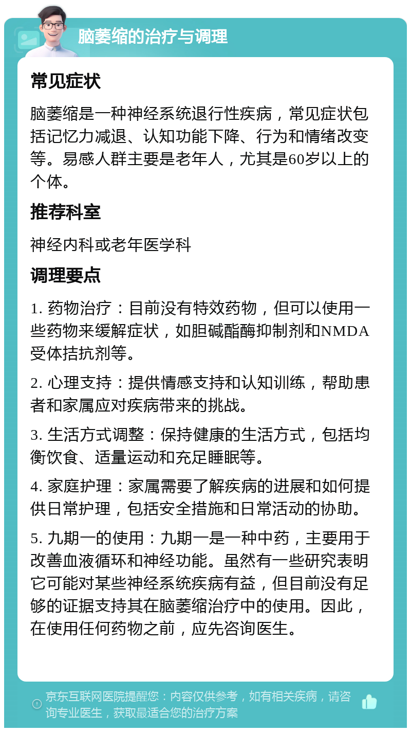 脑萎缩的治疗与调理 常见症状 脑萎缩是一种神经系统退行性疾病，常见症状包括记忆力减退、认知功能下降、行为和情绪改变等。易感人群主要是老年人，尤其是60岁以上的个体。 推荐科室 神经内科或老年医学科 调理要点 1. 药物治疗：目前没有特效药物，但可以使用一些药物来缓解症状，如胆碱酯酶抑制剂和NMDA受体拮抗剂等。 2. 心理支持：提供情感支持和认知训练，帮助患者和家属应对疾病带来的挑战。 3. 生活方式调整：保持健康的生活方式，包括均衡饮食、适量运动和充足睡眠等。 4. 家庭护理：家属需要了解疾病的进展和如何提供日常护理，包括安全措施和日常活动的协助。 5. 九期一的使用：九期一是一种中药，主要用于改善血液循环和神经功能。虽然有一些研究表明它可能对某些神经系统疾病有益，但目前没有足够的证据支持其在脑萎缩治疗中的使用。因此，在使用任何药物之前，应先咨询医生。