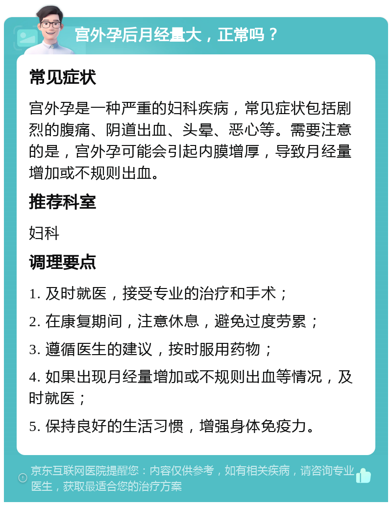 宫外孕后月经量大，正常吗？ 常见症状 宫外孕是一种严重的妇科疾病，常见症状包括剧烈的腹痛、阴道出血、头晕、恶心等。需要注意的是，宫外孕可能会引起内膜增厚，导致月经量增加或不规则出血。 推荐科室 妇科 调理要点 1. 及时就医，接受专业的治疗和手术； 2. 在康复期间，注意休息，避免过度劳累； 3. 遵循医生的建议，按时服用药物； 4. 如果出现月经量增加或不规则出血等情况，及时就医； 5. 保持良好的生活习惯，增强身体免疫力。