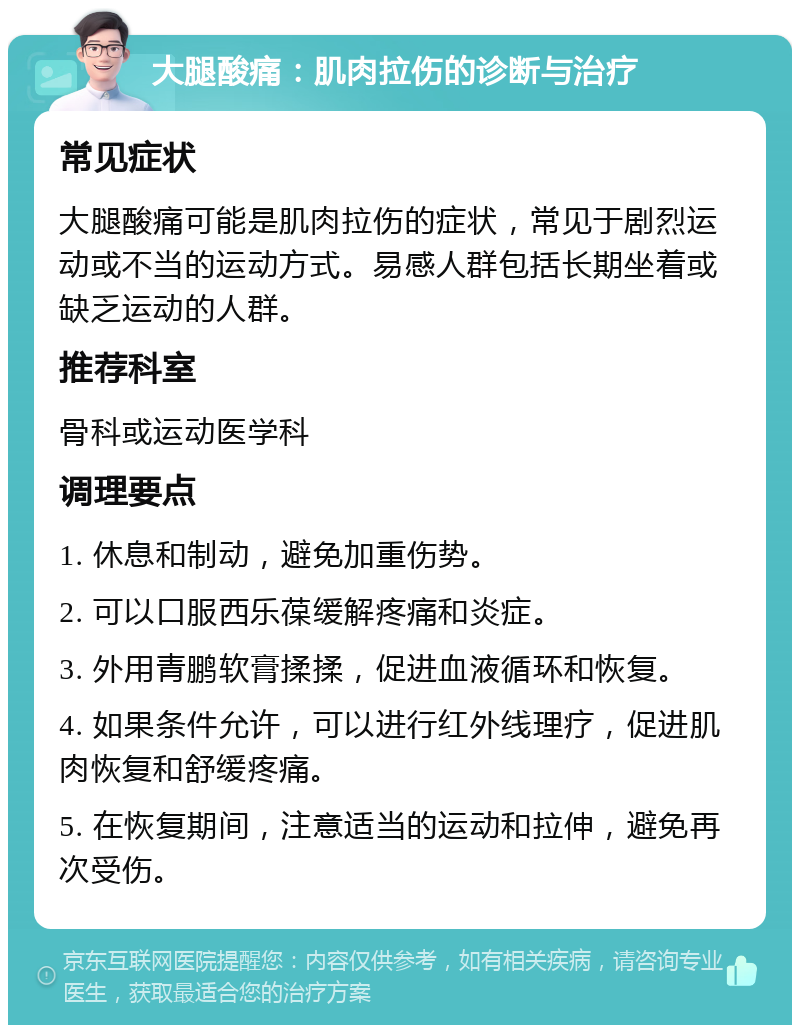 大腿酸痛：肌肉拉伤的诊断与治疗 常见症状 大腿酸痛可能是肌肉拉伤的症状，常见于剧烈运动或不当的运动方式。易感人群包括长期坐着或缺乏运动的人群。 推荐科室 骨科或运动医学科 调理要点 1. 休息和制动，避免加重伤势。 2. 可以口服西乐葆缓解疼痛和炎症。 3. 外用青鹏软膏揉揉，促进血液循环和恢复。 4. 如果条件允许，可以进行红外线理疗，促进肌肉恢复和舒缓疼痛。 5. 在恢复期间，注意适当的运动和拉伸，避免再次受伤。