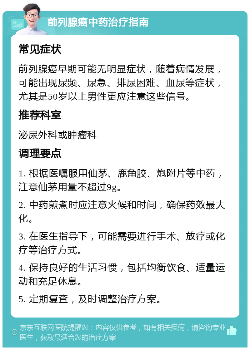 前列腺癌中药治疗指南 常见症状 前列腺癌早期可能无明显症状，随着病情发展，可能出现尿频、尿急、排尿困难、血尿等症状，尤其是50岁以上男性更应注意这些信号。 推荐科室 泌尿外科或肿瘤科 调理要点 1. 根据医嘱服用仙茅、鹿角胶、炮附片等中药，注意仙茅用量不超过9g。 2. 中药煎煮时应注意火候和时间，确保药效最大化。 3. 在医生指导下，可能需要进行手术、放疗或化疗等治疗方式。 4. 保持良好的生活习惯，包括均衡饮食、适量运动和充足休息。 5. 定期复查，及时调整治疗方案。