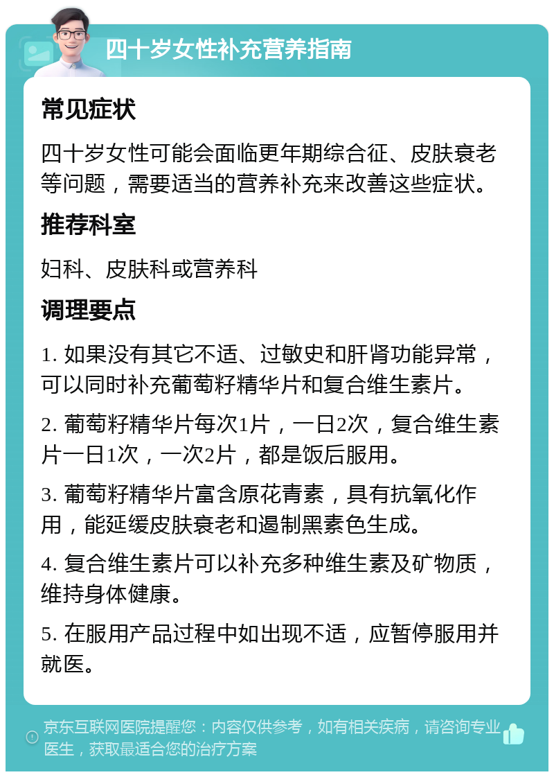 四十岁女性补充营养指南 常见症状 四十岁女性可能会面临更年期综合征、皮肤衰老等问题，需要适当的营养补充来改善这些症状。 推荐科室 妇科、皮肤科或营养科 调理要点 1. 如果没有其它不适、过敏史和肝肾功能异常，可以同时补充葡萄籽精华片和复合维生素片。 2. 葡萄籽精华片每次1片，一日2次，复合维生素片一日1次，一次2片，都是饭后服用。 3. 葡萄籽精华片富含原花青素，具有抗氧化作用，能延缓皮肤衰老和遏制黑素色生成。 4. 复合维生素片可以补充多种维生素及矿物质，维持身体健康。 5. 在服用产品过程中如出现不适，应暂停服用并就医。