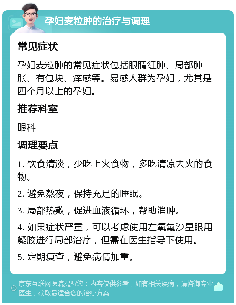 孕妇麦粒肿的治疗与调理 常见症状 孕妇麦粒肿的常见症状包括眼睛红肿、局部肿胀、有包块、痒感等。易感人群为孕妇，尤其是四个月以上的孕妇。 推荐科室 眼科 调理要点 1. 饮食清淡，少吃上火食物，多吃清凉去火的食物。 2. 避免熬夜，保持充足的睡眠。 3. 局部热敷，促进血液循环，帮助消肿。 4. 如果症状严重，可以考虑使用左氧氟沙星眼用凝胶进行局部治疗，但需在医生指导下使用。 5. 定期复查，避免病情加重。