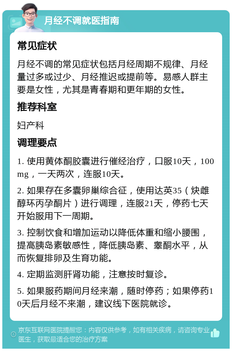 月经不调就医指南 常见症状 月经不调的常见症状包括月经周期不规律、月经量过多或过少、月经推迟或提前等。易感人群主要是女性，尤其是青春期和更年期的女性。 推荐科室 妇产科 调理要点 1. 使用黄体酮胶囊进行催经治疗，口服10天，100mg，一天两次，连服10天。 2. 如果存在多囊卵巢综合征，使用达英35（炔雌醇环丙孕酮片）进行调理，连服21天，停药七天开始服用下一周期。 3. 控制饮食和增加运动以降低体重和缩小腰围，提高胰岛素敏感性，降低胰岛素、睾酮水平，从而恢复排卵及生育功能。 4. 定期监测肝肾功能，注意按时复诊。 5. 如果服药期间月经来潮，随时停药；如果停药10天后月经不来潮，建议线下医院就诊。