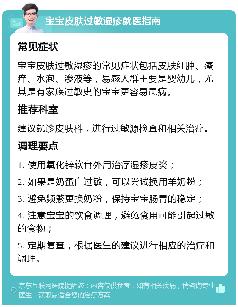 宝宝皮肤过敏湿疹就医指南 常见症状 宝宝皮肤过敏湿疹的常见症状包括皮肤红肿、瘙痒、水泡、渗液等，易感人群主要是婴幼儿，尤其是有家族过敏史的宝宝更容易患病。 推荐科室 建议就诊皮肤科，进行过敏源检查和相关治疗。 调理要点 1. 使用氧化锌软膏外用治疗湿疹皮炎； 2. 如果是奶蛋白过敏，可以尝试换用羊奶粉； 3. 避免频繁更换奶粉，保持宝宝肠胃的稳定； 4. 注意宝宝的饮食调理，避免食用可能引起过敏的食物； 5. 定期复查，根据医生的建议进行相应的治疗和调理。