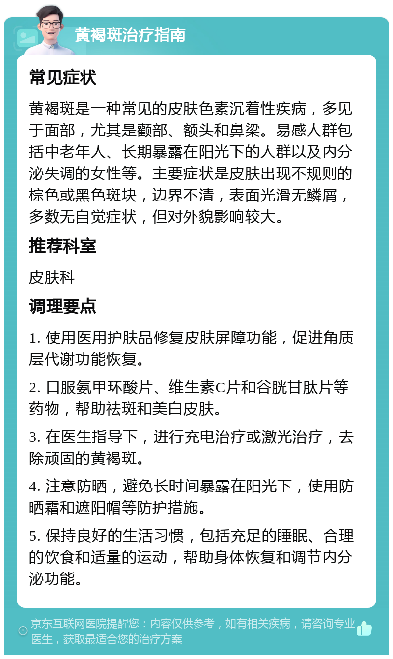 黄褐斑治疗指南 常见症状 黄褐斑是一种常见的皮肤色素沉着性疾病，多见于面部，尤其是颧部、额头和鼻梁。易感人群包括中老年人、长期暴露在阳光下的人群以及内分泌失调的女性等。主要症状是皮肤出现不规则的棕色或黑色斑块，边界不清，表面光滑无鳞屑，多数无自觉症状，但对外貌影响较大。 推荐科室 皮肤科 调理要点 1. 使用医用护肤品修复皮肤屏障功能，促进角质层代谢功能恢复。 2. 口服氨甲环酸片、维生素C片和谷胱甘肽片等药物，帮助祛斑和美白皮肤。 3. 在医生指导下，进行充电治疗或激光治疗，去除顽固的黄褐斑。 4. 注意防晒，避免长时间暴露在阳光下，使用防晒霜和遮阳帽等防护措施。 5. 保持良好的生活习惯，包括充足的睡眠、合理的饮食和适量的运动，帮助身体恢复和调节内分泌功能。