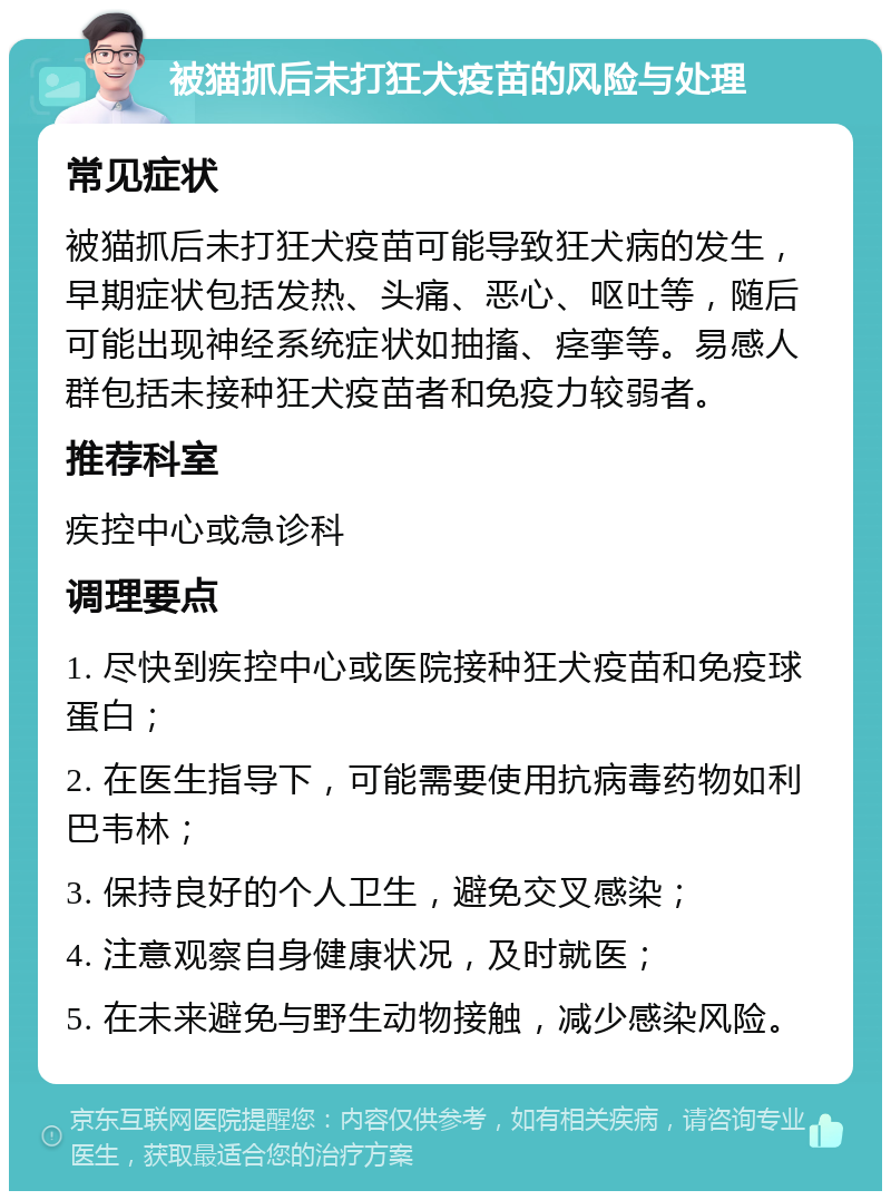 被猫抓后未打狂犬疫苗的风险与处理 常见症状 被猫抓后未打狂犬疫苗可能导致狂犬病的发生，早期症状包括发热、头痛、恶心、呕吐等，随后可能出现神经系统症状如抽搐、痉挛等。易感人群包括未接种狂犬疫苗者和免疫力较弱者。 推荐科室 疾控中心或急诊科 调理要点 1. 尽快到疾控中心或医院接种狂犬疫苗和免疫球蛋白； 2. 在医生指导下，可能需要使用抗病毒药物如利巴韦林； 3. 保持良好的个人卫生，避免交叉感染； 4. 注意观察自身健康状况，及时就医； 5. 在未来避免与野生动物接触，减少感染风险。